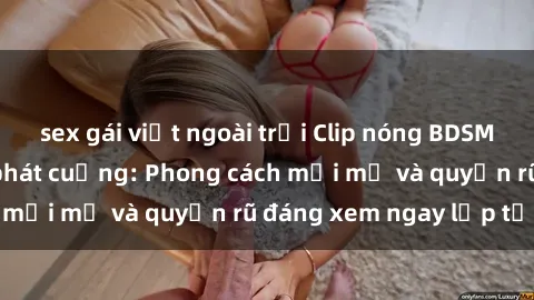 sex gái việt ngoài trời Clip nóng BDSM khiến người xem phát cuồng: Phong cách mới mẻ và quyến rũ đáng xem ngay lập tức!