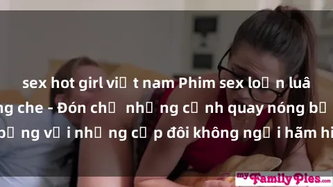 sex hot girl việt nam Phim sex loạn luân đầy kích thích không che - Đón chờ những cảnh quay nóng bỏng với những cặp đôi không ngại hãm hiếp gia đình trong lòng