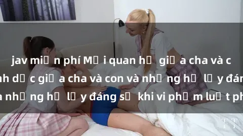 jav miễn phí Mối quan hệ giữa cha và con: Sự thật về tình dục giữa cha và con và những hệ lụy đáng sợ khi vi phạm luật pháp.