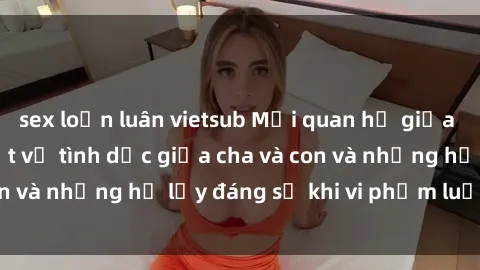 sex loạn luân vietsub Mối quan hệ giữa cha và con: Sự thật về tình dục giữa cha và con và những hệ lụy đáng sợ khi vi phạm luật pháp.