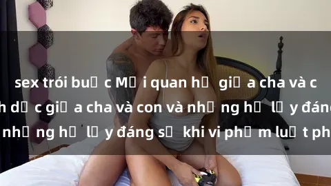 sex trói buộc Mối quan hệ giữa cha và con: Sự thật về tình dục giữa cha và con và những hệ lụy đáng sợ khi vi phạm luật pháp.
