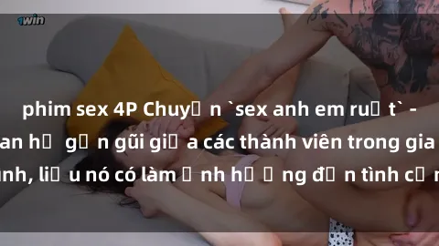 phim sex 4P Chuyện `sex anh em ruột` - Đề cập đến quan hệ gần gũi giữa các thành viên trong gia đình, liệu nó có làm ảnh hưởng đến tình cảm gia đình hay không?