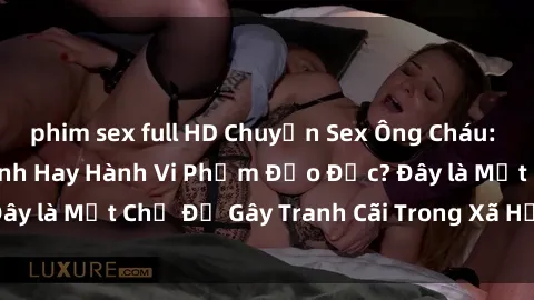 phim sex full HD Chuyện Sex Ông Cháu: Mối Quan Hệ Gia Đình Hay Hành Vi Phạm Đạo Đức? Đây là Một Chủ Đề Gây Tranh Cãi Trong Xã Hội Hiện Nay.