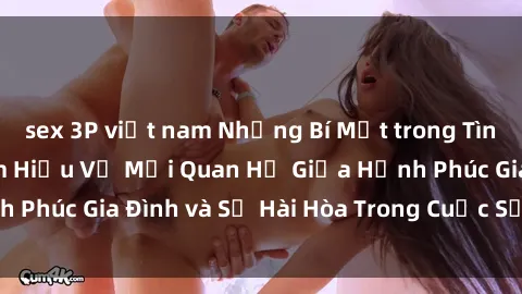 sex 3P việt nam Những Bí Mật trong Tình Dục Gia Đình: Tìm Hiểu Về Mối Quan Hệ Giữa Hạnh Phúc Gia Đình và Sự Hài Hòa Trong Cuộc Sống Tình Dục