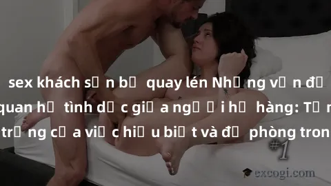 sex khách sạn bị quay lén Những vấn đề đáng quan tâm về quan hệ tình dục giữa người họ hàng: Tầm quan trọng của việc hiểu biết và đề phòng trong việc tiếp xúc trong gia đình.