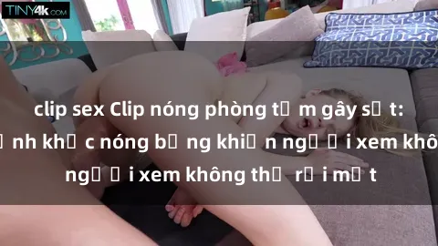 clip sex Clip nóng phòng tắm gây sốt: Cận cảnh khoảnh khắc nóng bỏng khiến người xem không thể rời mắt
