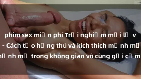 phim sex miễn phí Trải nghiệm mới lạ với sex phòng tắm - Cách tạo hứng thú và kích thích mạnh mẽ trong không gian vô cùng gợi cảm và lãng mạn