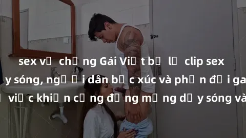 sex vợ chồng Gái Việt bị lộ clip sex khiến dư luận dậy sóng, người dân bức xúc và phản đối gay gắt. Sự việc khiến cộng đồng mạng dậy sóng và yêu cầu xử lý nghiêm ngặt.