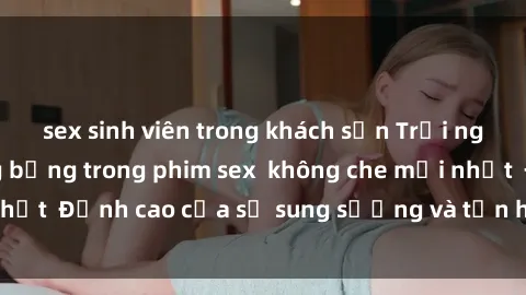 sex sinh viên trong khách sạn Trải nghiệm cực kỳ nóng bỏng trong phim sex  không che mới nhất  Đỉnh cao của sự sung sướng và tận hưởng chân thật