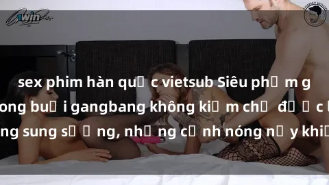 sex phim hàn quốc vietsub Siêu phẩm gái Việt tham gia trong buổi gangbang không kiềm chế được lòng sung sướng, những cảnh nóng nảy khiến ai cũng phải mãn nhãn