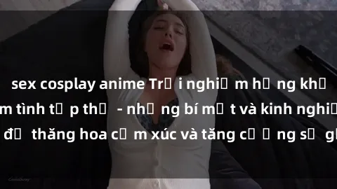 sex cosplay anime Trải nghiệm hứng khởi cùng với việc làm tình tập thể - những bí mật và kinh nghiệm để thăng hoa cảm xúc và tăng cường sự gắn kết trong mối quan hệ