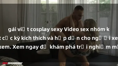 gái việt cosplay sexy Video sex nhóm không che mới nhất cực kỳ kích thích và hấp dẫn cho người xem. Xem ngay để khám phá trải nghiệm mới lạ và đầy bất ngờ!
