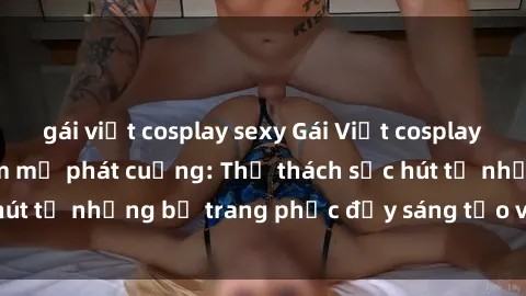 gái việt cosplay sexy Gái Việt cosplay sexy khiến fan hâm mộ phát cuồng: Thử thách sức hút từ những bộ trang phục đầy sáng tạo và quyến rũ!