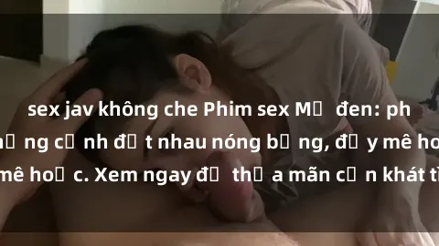 sex jav không che Phim sex Mỹ đen: phút mãnh liệt với những cảnh địt nhau nóng bỏng, đầy mê hoặc. Xem ngay để thỏa mãn cơn khát tình dục của bạn!