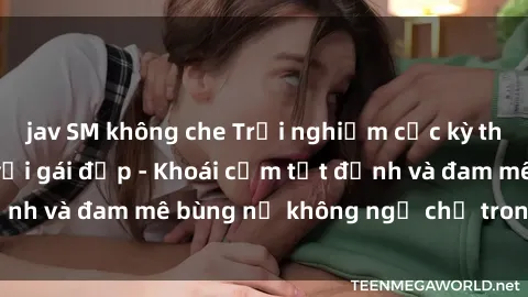 jav SM không che Trải nghiệm cực kỳ thú vị khi làm tình với gái đẹp - Khoái cảm tột đỉnh và đam mê bùng nổ không ngờ chỉ trong một đêm!