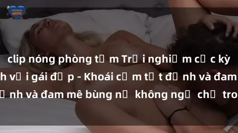 clip nóng phòng tắm Trải nghiệm cực kỳ thú vị khi làm tình với gái đẹp - Khoái cảm tột đỉnh và đam mê bùng nổ không ngờ chỉ trong một đêm!