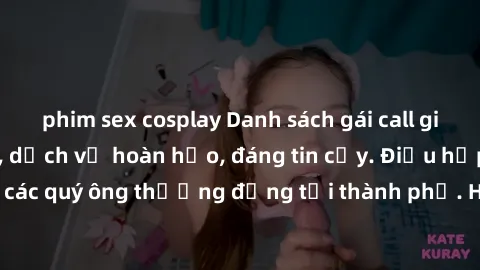 phim sex cosplay Danh sách gái call girl vip chất lượng, dịch vụ hoàn hảo, đáng tin cậy. Điều hấp dẫn cho các quý ông thượng đẳng tại thành phố. Hãy nhấc máy và đặt lịch ngay!
