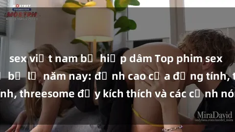 sex việt nam bị hiếp dâm Top phim sex hot nhất không thể bỏ lỡ năm nay: đỉnh cao của đồng tính, threesome đầy kích thích và các cảnh nóng đang gây sốt!