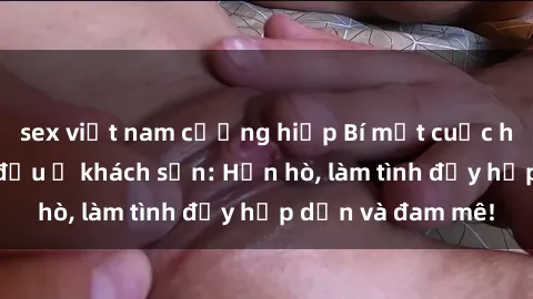 sex việt nam cưỡng hiếp Bí mật cuộc hẹn gái Việt lần đầu ở khách sạn: Hẹn hò, làm tình đầy hấp dẫn và đam mê!