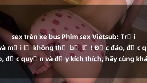 sex trên xe bus Phim sex Vietsub: Trải nghiệm hấp dẫn và mới lạ không thể bỏ lỡ! Độc đáo, độc quyền và đầy kích thích, hãy cùng khám phá ngay!