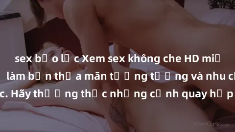 sex bạo lực Xem sex không che HD miễn phí đảm bảo sẽ làm bạn thỏa mãn tưởng tượng và nhu cầu tình dục. Hãy thưởng thức những cảnh quay hấp dẫn và mãnh liệt ngay bây giờ!