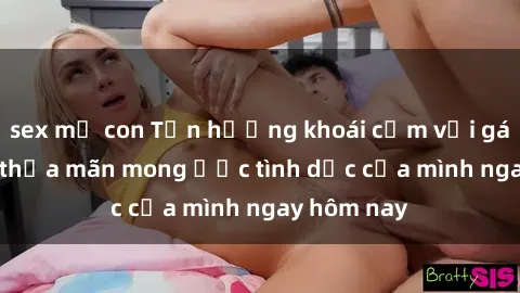 sex mẹ con Tận hưởng khoái cảm với gái xinh sex, thỏa mãn mong ước tình dục của mình ngay hôm nay