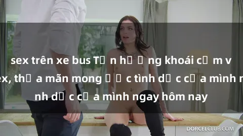 sex trên xe bus Tận hưởng khoái cảm với gái xinh sex, thỏa mãn mong ước tình dục của mình ngay hôm nay