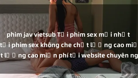 phim jav vietsub Tải phim sex mới nhất hot nhất - Xem và tải phim sex không che chất lượng cao miễn phí tại website chuyên nghiệp.