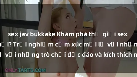 sex jav bukkake Khám phá thế giới sex trực tuyến: Hơn tuổi? Trải nghiệm cảm xúc mới lạ với những trò chơi độc đáo và kích thích người lớn