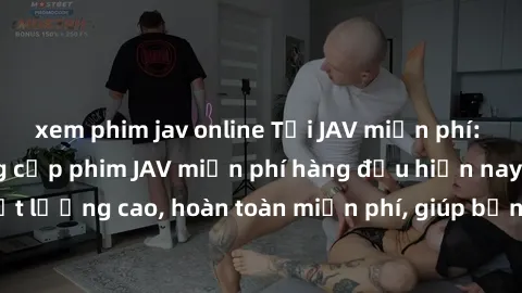 xem phim jav online Tải JAV miễn phí: Các trang web cung cấp phim JAV miễn phí hàng đầu hiện nay. Các tác phẩm chất lượng cao, hoàn toàn miễn phí, giúp bạn thỏa mãn niềm đam mê mà không tốn kém.