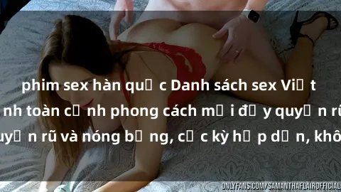 phim sex hàn quốc Danh sách sex Việt Nam không che - Ảnh toàn cảnh phong cách mới đầy quyến rũ và nóng bỏng, cực kỳ hấp dẫn, không thể bỏ qua!