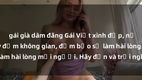 gái già dâm đãng Gái Việt xinh đẹp, nồng nàn làm tình say đắm không gian, đảm bảo sẽ làm hài lòng mọi người. Hãy đến và trải nghiệm ngay!