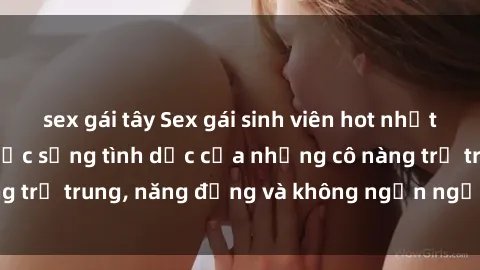 sex gái tây Sex gái sinh viên hot nhất: Cùng khám phá cuộc sống tình dục của những cô nàng trẻ trung, năng động và không ngần ngại thử nghiệm!
