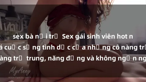 sex bà nội trợ Sex gái sinh viên hot nhất: Cùng khám phá cuộc sống tình dục của những cô nàng trẻ trung, năng động và không ngần ngại thử nghiệm!