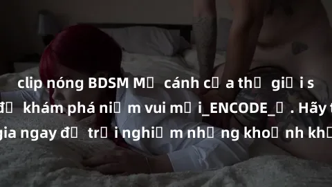 clip nóng BDSM Mở cánh cửa thế giới sex MILF Việt Nam để khám phá niềm vui mới_ENCODE_. Hãy tham gia ngay để trải nghiệm những khoảnh khắc đầy kích thích và đam mê.