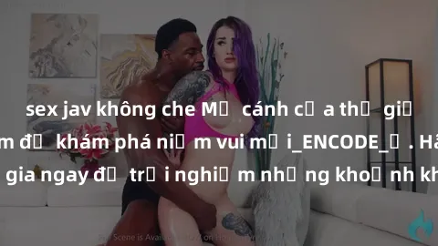 sex jav không che Mở cánh cửa thế giới sex MILF Việt Nam để khám phá niềm vui mới_ENCODE_. Hãy tham gia ngay để trải nghiệm những khoảnh khắc đầy kích thích và đam mê.