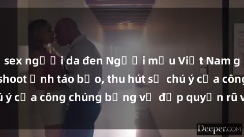 sex người da đen Người mẫu Việt Nam gây sốt với loạt shoot ảnh táo bạo, thu hút sự chú ý của công chúng bằng vẻ đẹp quyến rũ và gợi cảm.