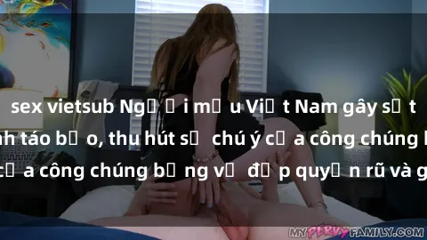 sex vietsub Người mẫu Việt Nam gây sốt với loạt shoot ảnh táo bạo, thu hút sự chú ý của công chúng bằng vẻ đẹp quyến rũ và gợi cảm.