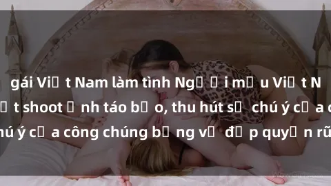 gái Việt Nam làm tình Người mẫu Việt Nam gây sốt với loạt shoot ảnh táo bạo, thu hút sự chú ý của công chúng bằng vẻ đẹp quyến rũ và gợi cảm.