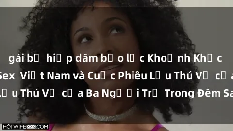 gái bị hiếp dâm bạo lực Khoảnh Khắc Đầy Kịch Tính: Sex  Việt Nam và Cuộc Phiêu Lưu Thú Vị của Ba Người Trẻ Trong Đêm Say Đắm