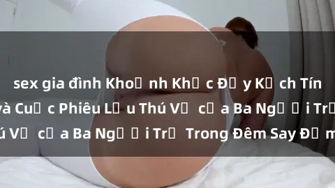 sex gia đình Khoảnh Khắc Đầy Kịch Tính: Sex  Việt Nam và Cuộc Phiêu Lưu Thú Vị của Ba Người Trẻ Trong Đêm Say Đắm