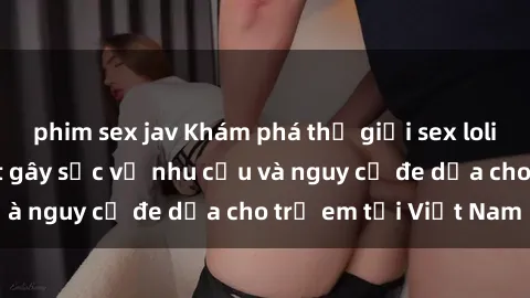 phim sex jav Khám phá thế giới sex loli Việt Nam: Sự thật gây sốc về nhu cầu và nguy cơ đe dọa cho trẻ em tại Việt Nam