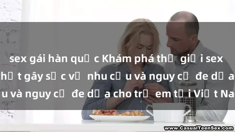 sex gái hàn quốc Khám phá thế giới sex loli Việt Nam: Sự thật gây sốc về nhu cầu và nguy cơ đe dọa cho trẻ em tại Việt Nam
