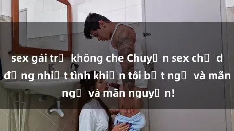 sex gái trẻ không che Chuyện sex chị dâu: hành động nhiệt tình khiến tôi bất ngờ và mãn nguyện!