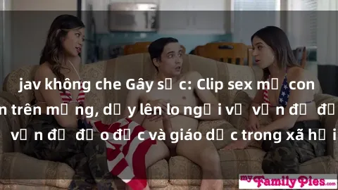 jav không che Gây sốc: Clip sex mẹ con Việt Nam lan truyền trên mạng, dấy lên lo ngại về vấn đề đạo đức và giáo dục trong xã hội hiện nay.
