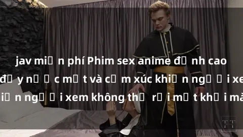 jav miễn phí Phim sex anime đỉnh cao: Những tác phẩm đầy nước mắt và cảm xúc khiến người xem không thể rời mắt khỏi màn hình