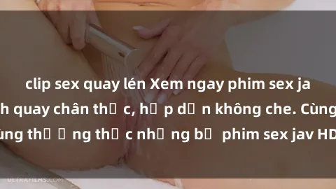 clip sex quay lén Xem ngay phim sex jav HD với những cảnh quay chân thực, hấp dẫn không che. Cùng thưởng thức những bộ phim sex jav HD hot nhất hiện nay!