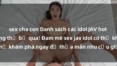 sex cha con Danh sách các idol JAV hot nhất hiện nay không thể bỏ qua! Đam mê sex jav idol có thể khám phá ngay để thỏa mãn nhu cầu giải trí của mình!