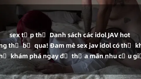 sex tập thể Danh sách các idol JAV hot nhất hiện nay không thể bỏ qua! Đam mê sex jav idol có thể khám phá ngay để thỏa mãn nhu cầu giải trí của mình!