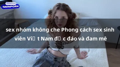 sex nhóm không che Phong cách sex sinh viên Việt Nam độc đáo và đam mê